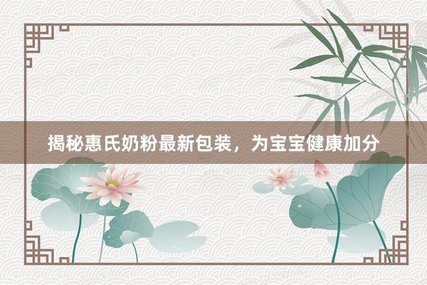 揭秘惠氏奶粉最新包装，为宝宝健康加分