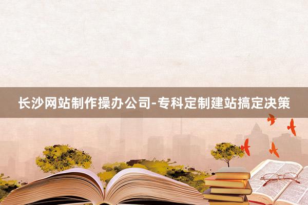 长沙网站制作操办公司-专科定制建站搞定决策