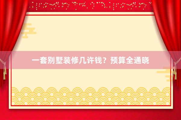 一套别墅装修几许钱？预算全通晓